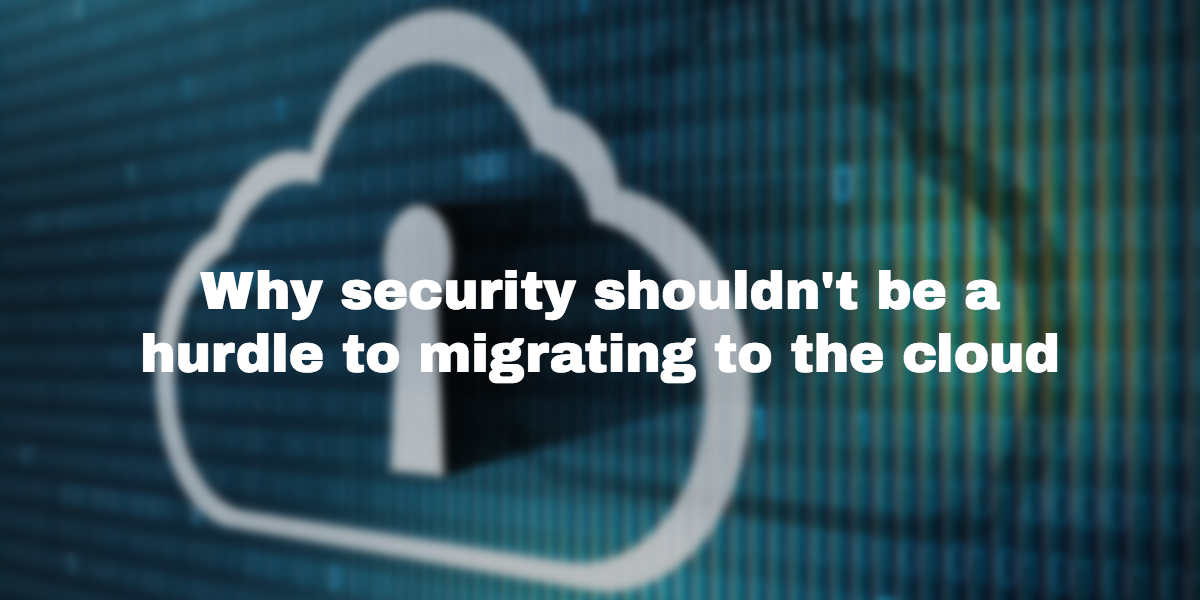 Why security shouldn’t be a hurdle to migrating to the cloud